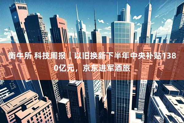 衡牛所 科技周报｜以旧换新下半年中央补贴1380亿元，京东进军酒旅