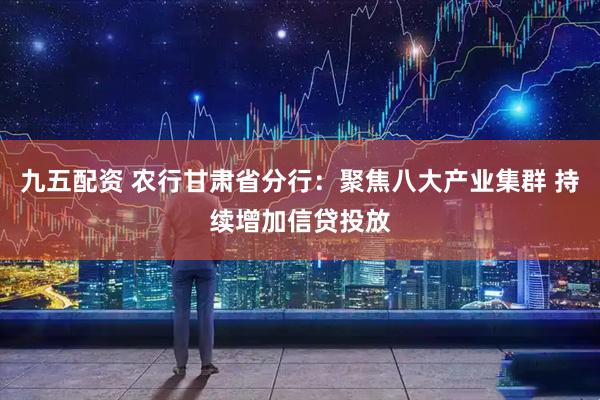 九五配资 农行甘肃省分行：聚焦八大产业集群 持续增加信贷投放