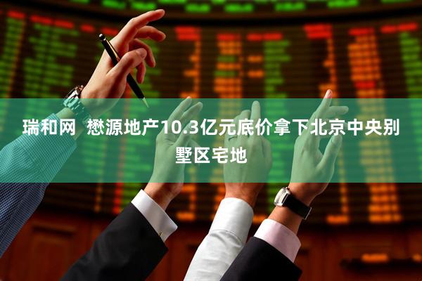 瑞和网  懋源地产10.3亿元底价拿下北京中央别墅区宅地