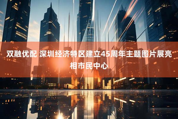 双融优配 深圳经济特区建立45周年主题图片展亮相市民中心