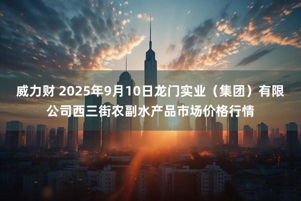 威力财 2025年9月10日龙门实业（集团）有限公司西三街农副水产品市场价格行情