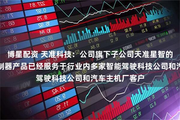 博星配资 天准科技：公司旗下子公司天准星智的智能驾驶域控制器产品已经服务于行业内多家智能驾驶科技公司和汽车主机厂客户