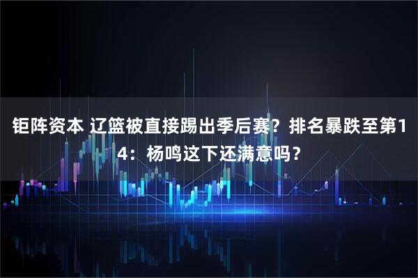 钜阵资本 辽篮被直接踢出季后赛？排名暴跌至第14：杨鸣这下还满意吗？