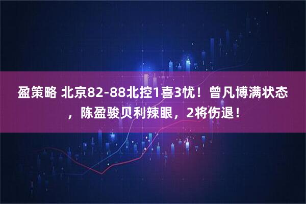 盈策略 北京82-88北控1喜3忧！曾凡博满状态，陈盈骏贝利辣眼，2将伤退！